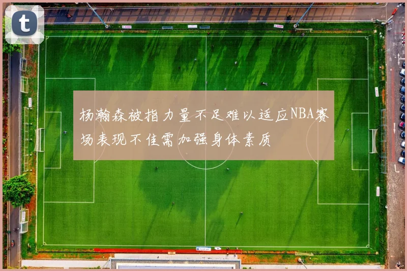 杨瀚森被指力量不足难以适应NBA赛场表现不佳需加强身体素质