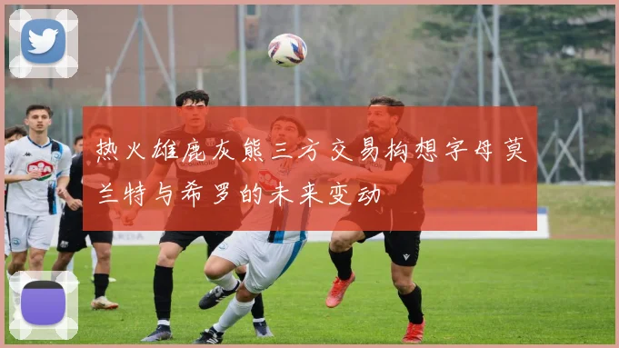 热火雄鹿灰熊三方交易构想字母莫兰特与希罗的未来变动