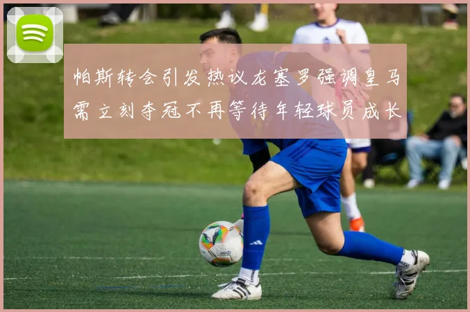 帕斯转会引发热议龙塞罗强调皇马需立刻夺冠不再等待年轻球员成长