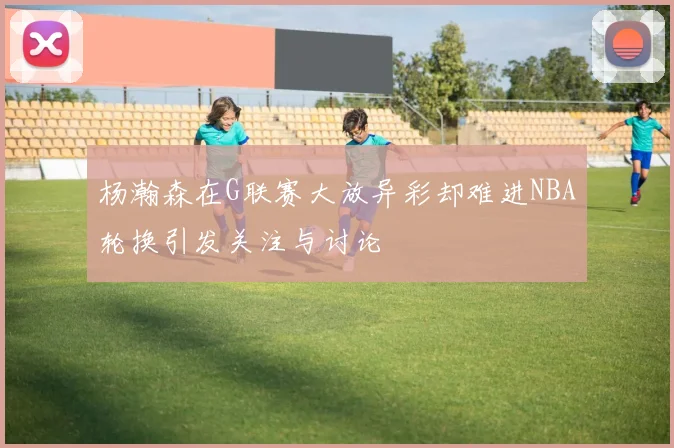 杨瀚森在G联赛大放异彩却难进NBA轮换引发关注与讨论