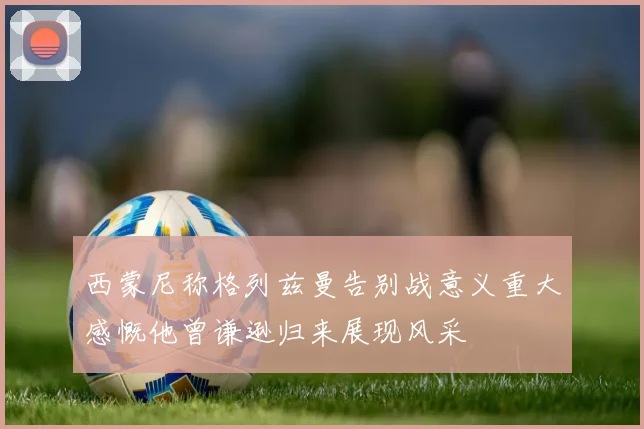 西蒙尼称格列兹曼告别战意义重大感慨他曾谦逊归来展现风采