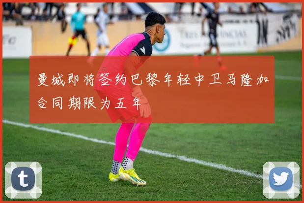 曼城即将签约巴黎年轻中卫马隆加合同期限为五年