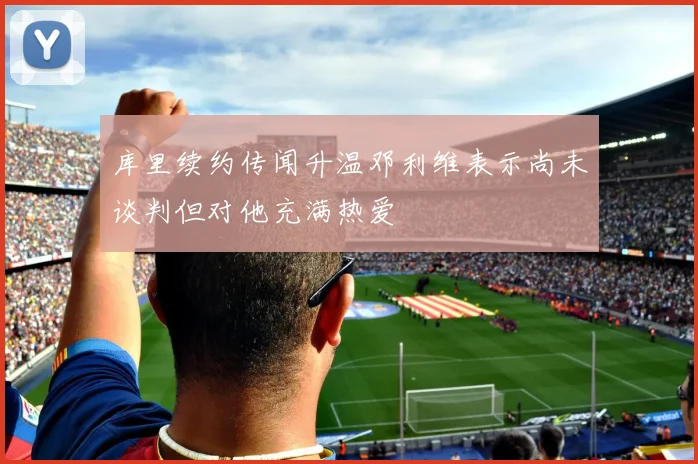 库里续约传闻升温邓利维表示尚未谈判但对他充满热爱