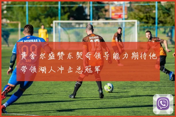费舍尔盛赞东契奇领导能力期待他带领湖人冲击总冠军