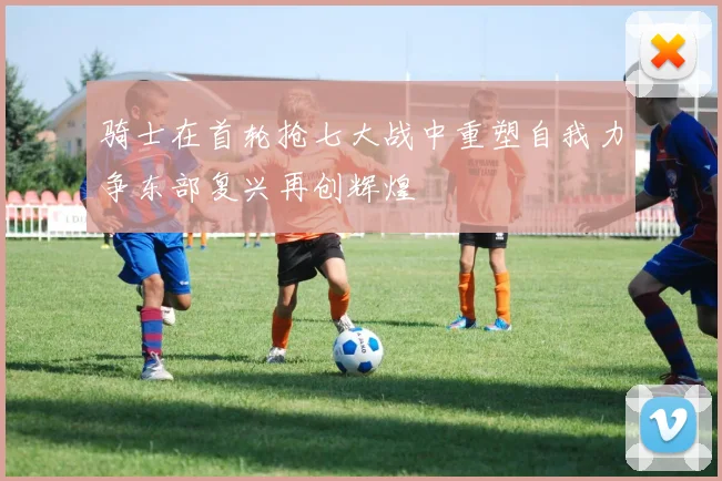 骑士在首轮抢七大战中重塑自我力争东部复兴再创辉煌