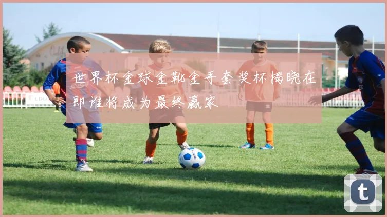 世界杯金球金靴金手套奖杯揭晓在即谁将成为最终赢家