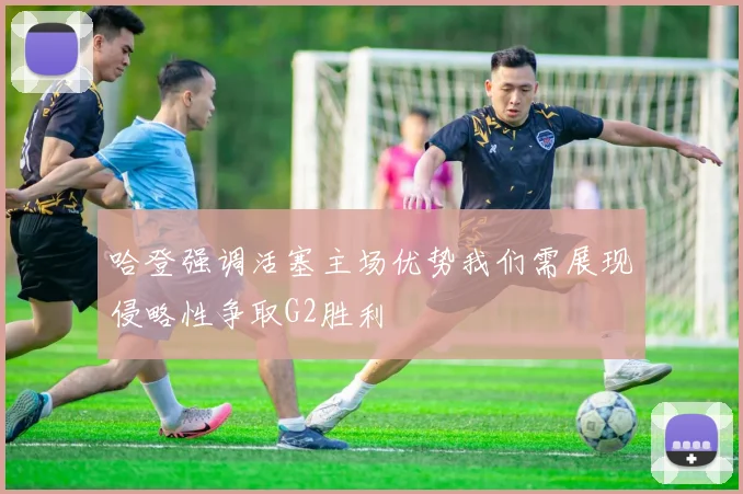哈登强调活塞主场优势我们需展现侵略性争取G2胜利