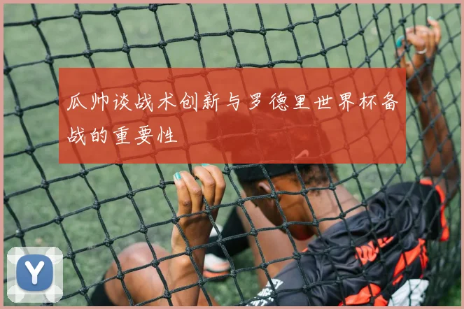 瓜帅谈战术创新与罗德里世界杯备战的重要性