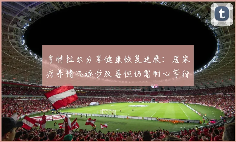 亨特拉尔分享健康恢复进展：居家疗养情况逐步改善但仍需耐心等待