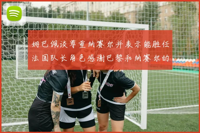姆巴佩谈尊重纳赛尔并表示能胜任法国队长角色感谢巴黎和纳赛尔的支持