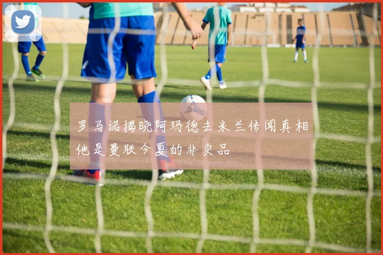 罗马诺揭晓阿玛德去米兰传闻真相他是曼联今夏的非卖品