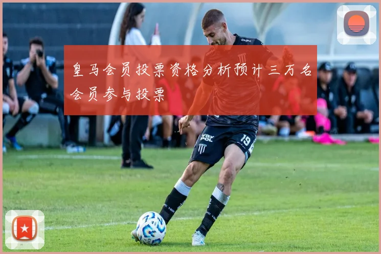 皇马会员投票资格分析预计三万名会员参与投票