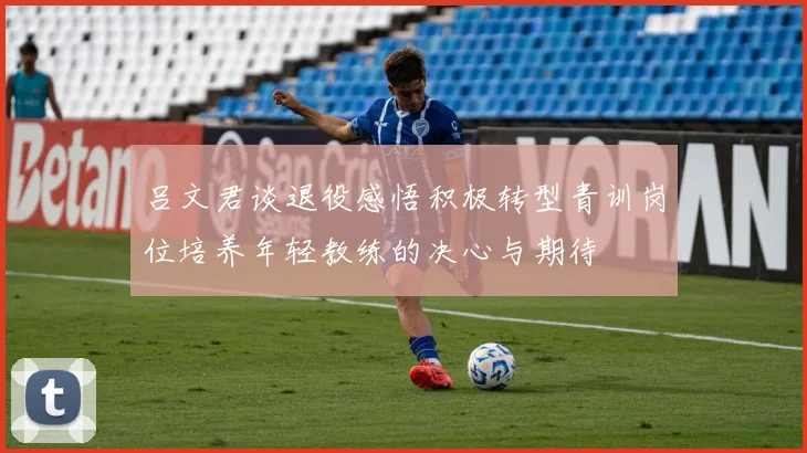 吕文君谈退役感悟积极转型青训岗位培养年轻教练的决心与期待