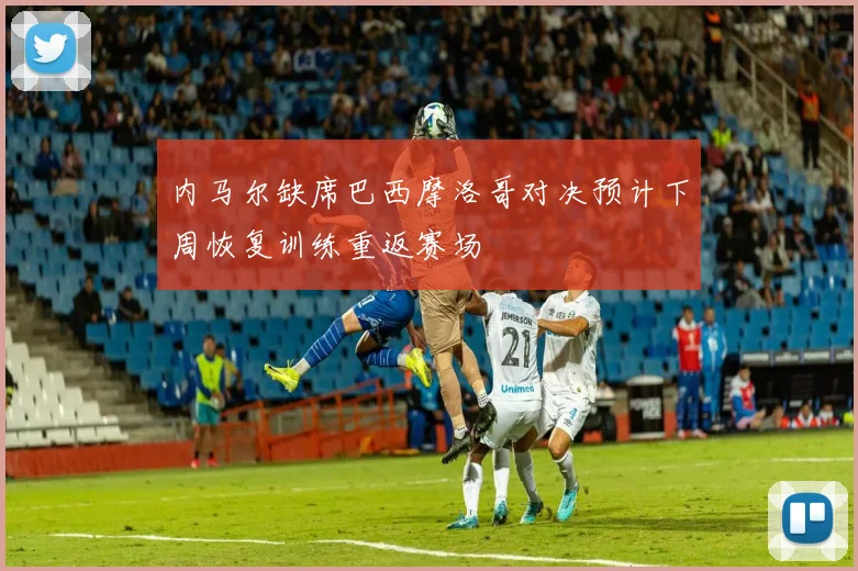 内马尔缺席巴西摩洛哥对决预计下周恢复训练重返赛场