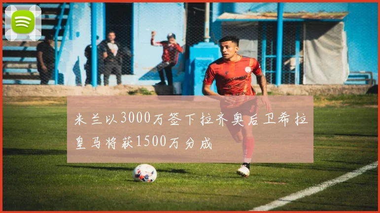 米兰以3000万签下拉齐奥后卫希拉皇马将获1500万分成