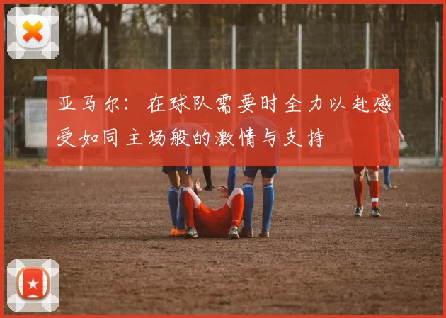 亚马尔：在球队需要时全力以赴感受如同主场般的激情与支持