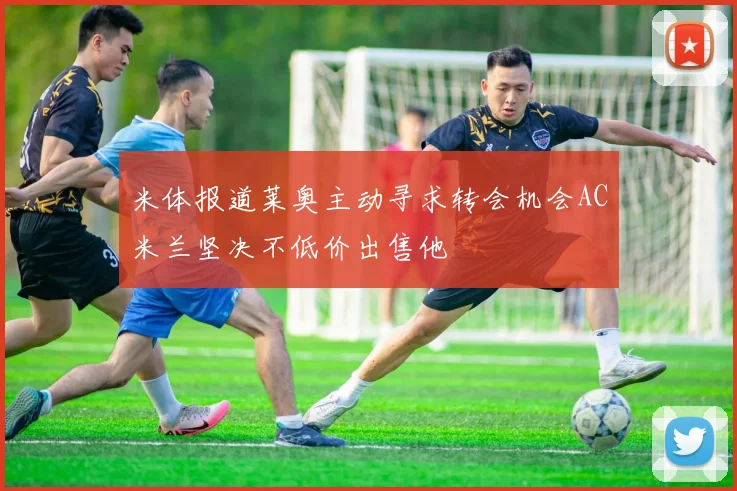 米体报道莱奥主动寻求转会机会AC米兰坚决不低价出售他