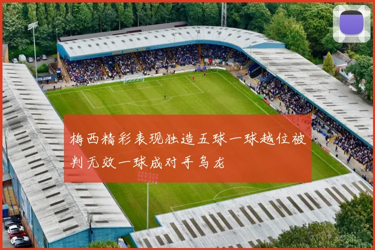 梅西精彩表现独造五球一球越位被判无效一球成对手乌龙