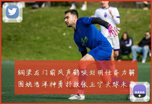 铜梁龙门前风声鹤唳刘明仕奋力解围姚浩洋神勇扑救张玉宁头球未果