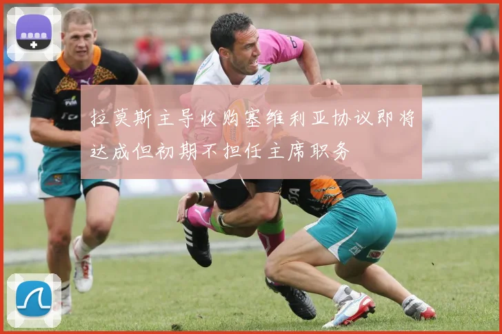 拉莫斯主导收购塞维利亚协议即将达成但初期不担任主席职务