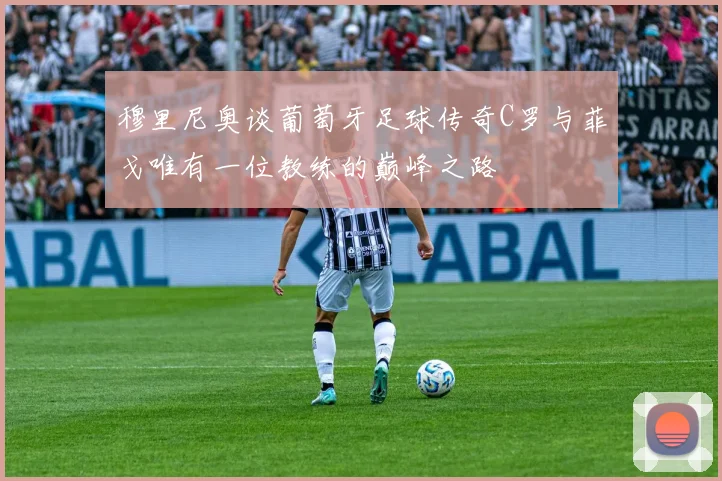 穆里尼奥谈葡萄牙足球传奇C罗与菲戈唯有一位教练的巅峰之路