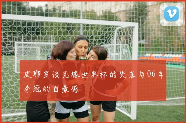 皮耶罗谈无缘世界杯的失落与06年夺冠的自豪感