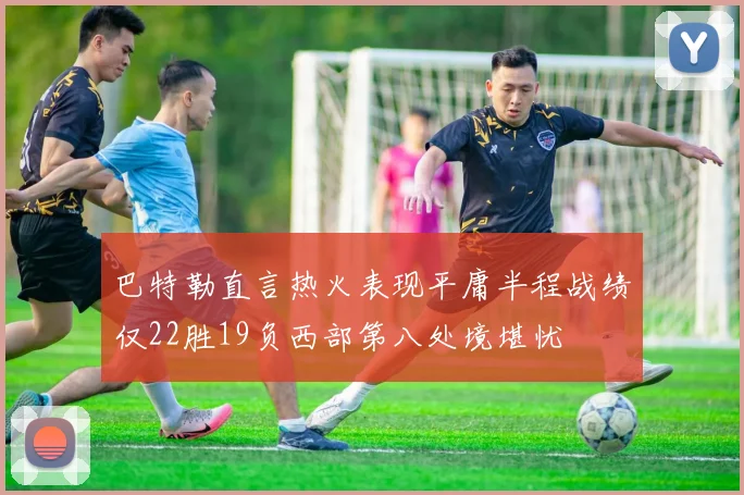 巴特勒直言热火表现平庸半程战绩仅22胜19负西部第八处境堪忧