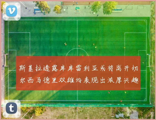 斯基拉透露库库雷利亚或将离开切尔西马德里双雄均表现出浓厚兴趣