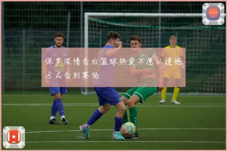 保罗深情告白篮球热爱不愿以遗憾方式告别赛场