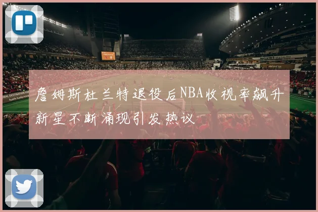詹姆斯杜兰特退役后NBA收视率飙升新星不断涌现引发热议