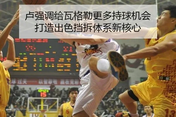 卢强调给瓦格勒更多持球机会 打造出色挡拆体系新核心